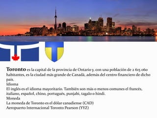 Toronto es la capital de la provincia de Ontario y, con una población de 2 615 060
habitantes, es la ciudad más grande de Canadá, además del centro financiero de dicho
país.
Idioma
El inglés es el idioma mayoritario. También son más o menos comunes el francés,
italiano, español, chino, portugués, punjabi, tagalo o hindi.
Moneda
La moneda de Toronto es el dólar canadiense (CAD)
Aeropuerto Internacional Toronto Pearson (YYZ)
 
