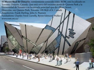 El Museo Real de Ontario, comúnmente conocido como ROM, está localizado en
Toronto, Ontario, Canadá. Que está cerca del extremo norte de Queens Park y la
Universidad de Toronto con la entrada principal que da a Bloor Street.
Dirección: 100 Queens Park, Toronto, ON M5S 2C6, Canadá
Arquitectos: Frank Darling, John A. Pearson
Fundadores: Charles Trick Currelly, Byron Edmund Walker
www.rom.on.ca/
 
