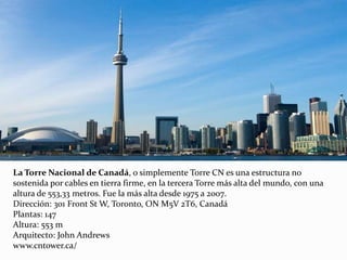 La Torre Nacional de Canadá, o simplemente Torre CN es una estructura no
sostenida por cables en tierra firme, en la tercera Torre más alta del mundo, con una
altura de 553,33 metros. Fue la más alta desde 1975 a 2007.
Dirección: 301 Front St W, Toronto, ON M5V 2T6, Canadá
Plantas: 147
Altura: 553 m
Arquitecto: John Andrews
www.cntower.ca/
 