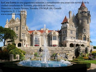 La Casa Loma es una gigantesca mansión, y actualmente una atracción turística de la
ciudad canadiense de Toronto, provincia de Ontario.
Dirección: 1 Austin Terrace, Toronto, ON M5R 1X8, Canadá
Arquitecto: E. J. Lennox
www.casaloma.org/
 