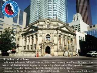 El Hockey Hall of Fame
Dedicado a la historia del hockey sobre hielo , es un museo y un salón de la fama . Lleva
a cabo exhibiciones sobre jugadores, equipos, Liga Nacional de Hockey (NHL)
registros, recuerdos y trofeos de la NHL , incluyendo la Copa Stanley .
Dirección: 30 Yonge St, Toronto, ON M5E 1X8, Canadá. https://www.hhof.com/
 
