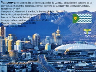 Vancouver es una ciudad de la costa pacífica de Canadá, ubicada en el suroeste de la
provincia de Columbia Británica, entre el estrecho de Georgia y las Montañas Costeras.
Superficie: 115 km²
Tiempo: 8°C, viento del E a 16 km/h, humedad del 81 %
Población: 578.040 (2006) Organización de las Naciones Unidas
Provincia: Columbia Británica
Aeropuerto Internacional de Vancouver (YVR)
Moneda: Dólar canadiense (CAD)
Idioma: Inglés y Francés
 