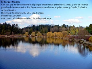 El Parque Stanley
Con sus 405 ha de extensión es el parque urbano más grande de Canadá y uno de los más
grandes de Norteamérica. Recibe su nombre en honor al gobernador y Conde Frederick
Arthur Stanley.
Dirección: Vancouver, BC V6G 1Z4, Canadá
Superficie: 4,05 km²
vancouver.ca/parks-recreation.../stanley-park.aspx
 