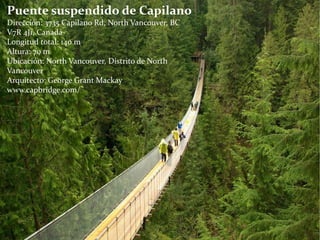 Puente suspendido de Capilano
Dirección: 3735 Capilano Rd, North Vancouver, BC
V7R 4J1, Canadá
Longitud total: 140 m
Altura: 70 m
Ubicación: North Vancouver, Distrito de North
Vancouver
Arquitecto: George Grant Mackay
www.capbridge.com/
 