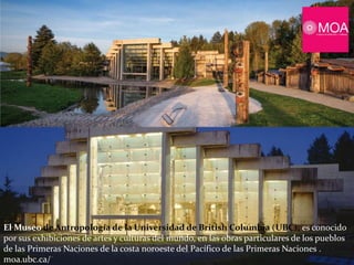 El Museo de Antropología de la Universidad de British Columbia (UBC), es conocido
por sus exhibiciones de artes y culturas del mundo, en las obras particulares de los pueblos
de las Primeras Naciones de la costa noroeste del Pacífico de las Primeras Naciones .
moa.ubc.ca/
 