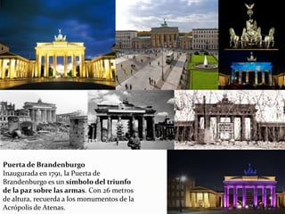 Puerta de Brandenburgo
Inaugurada en 1791, la Puerta de
Brandenburgo es un símbolo del triunfo
de la paz sobre las armas. Con 26 metros
de altura, recuerda a los monumentos de la
Acrópolis de Atenas.
 