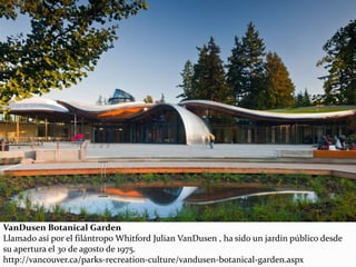 VanDusen Botanical Garden
Llamado así por el filántropo Whitford Julian VanDusen , ha sido un jardín público desde
su apertura el 30 de agosto de 1975.
http://vancouver.ca/parks-recreation-culture/vandusen-botanical-garden.aspx
 