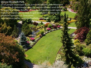 Queen Elizabeth Park
es un parque municipal de 130 acres ubicado en Little Mountain
(elevación de aproximadamente 152 metros sobre el nivel del mar).
Su superficie estaba llena de cicatrices en los albores del siglo XX,
cuando se extraía por su roca, lo que sirvió para construir las
primeras carreteras de Vancouver.
vancouver.ca/parks.../queen-elizabeth-park.aspx
 