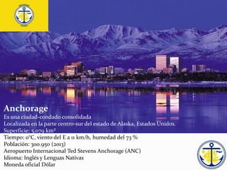 Anchorage
Es una ciudad-condado consolidada
Localizada en la parte centro-sur del estado de Alaska, Estados Unidos.
Superficie: 5.079 km²
Tiempo: 0°C, viento del E a 11 km/h, humedad del 73 %
Población: 300.950 (2013)
Aeropuerto Internacional Ted Stevens Anchorage (ANC)
Idioma: Inglés y Lenguas Nativas
Moneda oficial Dólar
 