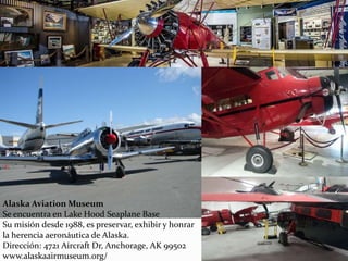 Alaska Aviation Museum
Se encuentra en Lake Hood Seaplane Base
Su misión desde 1988, es preservar, exhibir y honrar
la herencia aeronáutica de Alaska.
Dirección: 4721 Aircraft Dr, Anchorage, AK 99502
www.alaskaairmuseum.org/
 