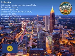 Atlanta
Es la capital y ciudad más extensa y poblada
del estado de Georgia
Superficie: 342,9 km²
Tiempo: 17°C, viento del NE a 13 km/h,
humedad del 88 %
Población: 447.841 (2013)
Aeropuerto: Hartsfield-Jackson (ATL)
Idioma: Inglés
Moneda: dólar estadounidense (USD)
 