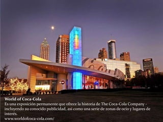 World of Coca-Cola
Es una exposición permanente que ofrece la historia de The Coca-Cola Company -
incluyendo su conocido publicidad, así como una serie de zonas de ocio y lugares de
interés.
www.worldofcoca-cola.com/
 