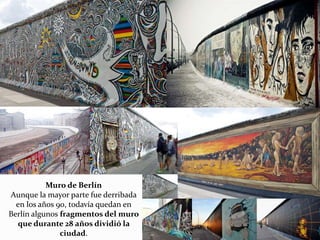 Muro de Berlín
Aunque la mayor parte fue derribada
en los años 90, todavía quedan en
Berlín algunos fragmentos del muro
que durante 28 años dividió la
ciudad.
 