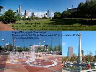Centennial Olympic Park
El parque fue construido por el Comité de Atlanta para los Juegos Olímpicos
(ACOG), como parte de las infraestructuras para las mejoras del Centenario
Juegos Olímpicos de Verano 1996 .
Dirección: 265 Park Ave W NW, Atlanta, GA 30313, Estados Unidos
www.centennialpark.com/
 