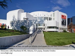 El High Museum of Art, con sede en Atlanta, es el museo de arte líder en el sudeste de
Estados Unidos .
Dirección: 1280 Peachtree St NE, Atlanta, GA 30309, Estados Unidos
www.high.org/
 