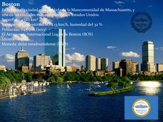 Boston
Es la capital y ciudad más poblada de la Mancomunidad de Massachusetts, y
una de las ciudades más antiguas de los Estados Unidos.
Superficie: 232,1 km²
Tiempo: 15°C, viento del SO a 13 km/h, humedad del 32 %
Población: 645.966 (2013)
El Aeropuerto Internacional Logan de Boston (BOS)
Idioma: Inglés
Moneda: dólar estadounidense (USD)
 