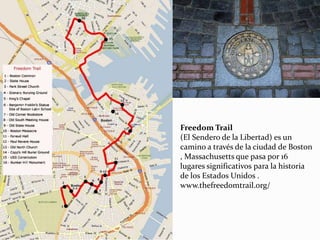 Freedom Trail
(El Sendero de la Libertad) es un
camino a través de la ciudad de Boston
, Massachusetts que pasa por 16
lugares significativos para la historia
de los Estados Unidos .
www.thefreedomtrail.org/
 