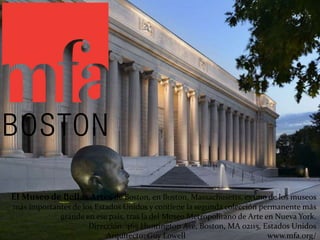 El Museo de Bellas Artes de Boston, en Boston, Massachusetts, es uno de los museos
más importantes de los Estados Unidos y contiene la segunda colección permanente más
grande en ese país, tras la del Museo Metropolitano de Arte en Nueva York.
Dirección: 465 Huntington Ave, Boston, MA 02115, Estados Unidos
Arquitecto: Guy Lowell www.mfa.org/
 