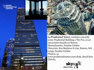 La Prudential Tower, también conocida
como Prudential Building o The Pru, es un
rascacielos situado en Boston,
Massachusetts, Estados Unidos.
Dirección: 800 Boylston St #50, Boston, MA
02199, Estados Unidos
Plantas: 52
www.prudentialcenter.com/shop_detail.htm
l?id=64
 