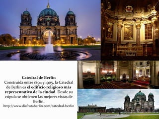 Catedral de Berlín
Construida entre 1894 y 1905, la Catedral
de Berlín es el edificio religioso más
representativo de la ciudad. Desde su
cúpula se obtienen las mejores vistas de
Berlín.
http://www.disfrutaberlin.com/catedral-berlin
 