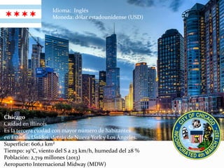 Chicago
Ciudad en Illinois
Es la tercera ciudad con mayor número de habitantes
en Estados Unidos, detrás de Nueva York y Los Ángeles.
Superficie: 606,1 km²
Tiempo: 19°C, viento del S a 23 km/h, humedad del 28 %
Población: 2,719 millones (2013)
Aeropuerto Internacional Midway (MDW)
Idioma: Inglés
Moneda: dólar estadounidense (USD)
 
