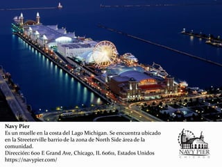 Navy Pier
Es un muelle en la costa del Lago Michigan. Se encuentra ubicado
en la Streeterville barrio de la zona de North Side área de la
comunidad.
Dirección: 600 E Grand Ave, Chicago, IL 60611, Estados Unidos
https://navypier.com/
 