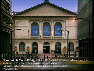 El Instituto de Arte de Chicago es un museo y escuela de arte situado en la avenida
Michigan junto al Grant Park, enfrente del lago Míchigan.
Dirección: 111 S Michigan Ave, Chicago, IL 60603, Estados Unidos
www.artic.edu/
 