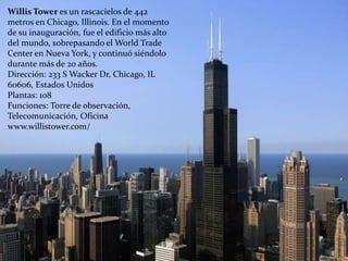 Willis Tower es un rascacielos de 442
metros en Chicago, Illinois. En el momento
de su inauguración, fue el edificio más alto
del mundo, sobrepasando el World Trade
Center en Nueva York, y continuó siéndolo
durante más de 20 años.
Dirección: 233 S Wacker Dr, Chicago, IL
60606, Estados Unidos
Plantas: 108
Funciones: Torre de observación,
Telecomunicación, Oficina
www.willistower.com/
 