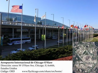 Aeropuerto Internacional de Chicago-O'Hare
Dirección: 10000 W O'Hare Ave, Chicago, IL 60666,
Estados Unidos
Código: ORD www.flychicago.com/ohare/en/home/
 