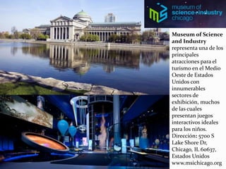 Museum of Science
and Industry
representa una de los
principales
atracciones para el
turismo en el Medio
Oeste de Estados
Unidos con
innumerables
sectores de
exhibición, muchos
de las cuales
presentan juegos
interactivos ideales
para los niños.
Dirección: 5700 S
Lake Shore Dr,
Chicago, IL 60637,
Estados Unidos
www.msichicago.org
 