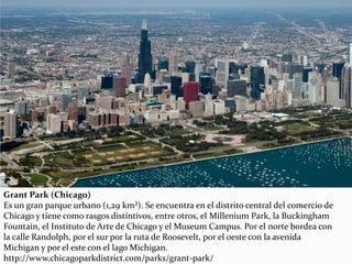 Grant Park (Chicago)
Es un gran parque urbano (1,29 km²). Se encuentra en el distrito central del comercio de
Chicago y tiene como rasgos distintivos, entre otros, el Millenium Park, la Buckingham
Fountain, el Instituto de Arte de Chicago y el Museum Campus. Por el norte bordea con
la calle Randolph, por el sur por la ruta de Roosevelt, por el oeste con la avenida
Michigan y por el este con el lago Michigan.
http://www.chicagoparkdistrict.com/parks/grant-park/
 