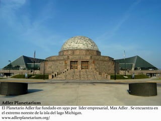 Adler Planetarium
El Planetario Adler fue fundado en 1930 por líder empresarial, Max Adler . Se encuentra en
el extremo noreste de la isla del lago Michigan.
www.adlerplanetarium.org/
 