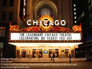 Chicago Theatre, conocido originalmente como el Balaban y Katz, situado en la North
State Street.
El edificio esta en el Registro Nacional de Lugares Históricos 06 de junio 1979.
www.thechicagotheatre.com/
 