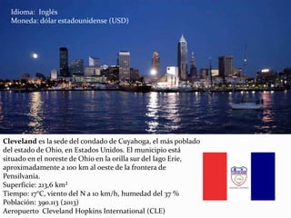 Cleveland es la sede del condado de Cuyahoga, el más poblado
del estado de Ohio, en Estados Unidos. El municipio está
situado en el noreste de Ohio en la orilla sur del lago Erie,
aproximadamente a 100 km al oeste de la frontera de
Pensilvania.
Superficie: 213,6 km²
Tiempo: 17°C, viento del N a 10 km/h, humedad del 37 %
Población: 390.113 (2013)
Aeropuerto Cleveland Hopkins International (CLE)
Idioma: Inglés
Moneda: dólar estadounidense (USD)
 