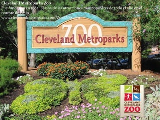 Cleveland Metroparks Zoo
Fue fundadao en 1882. Es una de las atracciones más populares de todo el año en el
noreste de Ohio
www.clevelandmetroparks.com/Zoo/Zoo.aspx
 