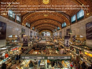 West Side Market
Es el más antiguo mercado que opera en Cleveland. Se encuentra ubicado en la esquina de
West 25th Street y Lorain Avenue en la ciudad de Ohio barrio. El 18 de diciembre de 1973,
que fue introducido en el Registro Nacional de Lugares Históricos .
westsidemarket.org/
 