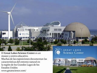 El Great Lakes Science Center es un
museo y centro educativo.
Muchas de las exposiciones documentan las
características del entorno natural en
la región de los Grandes Lagos de los
Estados Unidos
www.greatscience.com/
 