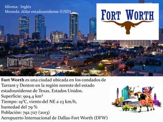 Fort Worth es una ciudad ubicada en los condados de
Tarrant y Denton en la región noreste del estado
estadounidense de Texas, Estados Unidos.
Superficie: 904,4 km²
Tiempo: 19°C, viento del NE a 23 km/h,
humedad del 79 %
Población: 792.727 (2013)
Aeropuerto Internacional de Dallas-Fort Worth (DFW)
Idioma: Inglés
Moneda: dólar estadounidense (USD)
 