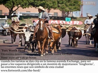 "Fort Worth Herd”
Un evento único en el mundo que sucede todos los días.
Hora: 11:00 am y 16:30 horas
cuando los turistas se dan cita en la famosa avenida Exchange, para ver
pasar a los vaqueros dirigiendo a un montón de majestuosos "longhorns",
las enormes reses que son símbolo de esta ciudad
www.fortworth.com/the-herd/
 