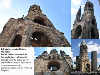Iglesia Memorial Kaiser
Wilhelm
Bombardeada durante la
Segunda Guerra Mundial,
cuando estuvo a punto de ser
demolida se tomó la decisión de
crear un monumento
conmemorativo con los restos de
la iglesia.
 