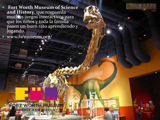  Fort Worth Museum of Science
and History, que resguarda
muchos juegos interactivos para
que los niños y toda la familia
pasen un buen rato aprendiendo y
jugando.
 www.fwmuseum.org/
 