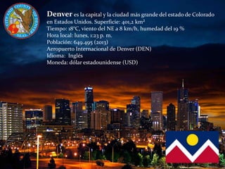 Denver es la capital y la ciudad más grande del estado de Colorado
en Estados Unidos. Superficie: 401,2 km²
Tiempo: 18°C, viento del NE a 8 km/h, humedad del 19 %
Hora local: lunes, 1:23 p. m.
Población: 649.495 (2013)
Aeropuerto Internacional de Denver (DEN)
Idioma: Inglés
Moneda: dólar estadounidense (USD)
 