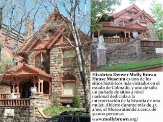 Histórico Denver Molly Brown
House Museum es uno de los
sitios históricos más visitados en el
estado de Colorado, y uno de sólo
un puñado de sitios a nivel
nacional dedicada a la
interpretación de la historia de una
mujer. Abierto durante más de 43
años, el Museo atiende a cerca de
50.000 personas
www.mollybrown.org/
 