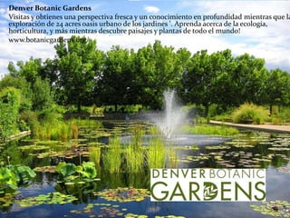 Denver Botanic Gardens
Visitas y obtienes una perspectiva fresca y un conocimiento en profundidad mientras que la
exploración de 24 acres oasis urbano de los jardines '. Aprenda acerca de la ecología,
horticultura, y más mientras descubre paisajes y plantas de todo el mundo!
www.botanicgardens.org/
 