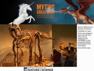 Denver Museum of
Nature & Science
Fundado en 1900
Tiene sus orígenes
hace más de cien
años con el
esfuerzo UN
HOMBRE y una
pequeña cabaña
escondida en las
montañas.
www.dmns.org/
 