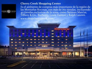 Cherry Creek Shopping Center
Es el ambiente de compras más importante de la región de
las Montañas Rocosas, con más de 160 tiendas, incluyendo
40 tiendas exclusivas de la zona, como Neiman Marcus,
Tiffany & Co., Burberry, Louis Vuitton y Ralph Lauren.
www.shopcherrycreek.com/
 