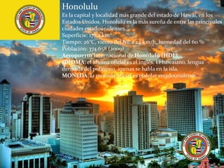 Honolulu
Es la capital y localidad más grande del estado de Hawái, en los
Estados Unidos. Honolulu es la más sureña de entre las principales
ciudades estadounidenses.
Superficie: 177,2 km²
Tiempo: 26°C, viento del NE a 24 km/h, humedad del 60 %
Población: 374.658 (2009)
Aeropuerto Internacional de Honolulu (HDL)
IDIOMA: el idioma oficial es el inglés. El hawaiano, lengua
derivada del polinesio, apenas se habla en la isla.
MONEDA: la moneda oficial es el dolar estadounidense.
 