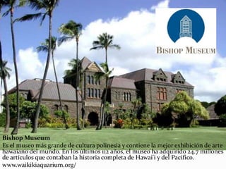 Bishop Museum
Es el museo más grande de cultura polinesia y contiene la mejor exhibición de arte
hawaiano del mundo. En los últimos 112 años, el museo ha adquirido 24.7 millones
de artículos que contaban la historia completa de Hawai'i y del Pacífico.
www.waikikiaquarium.org/
 