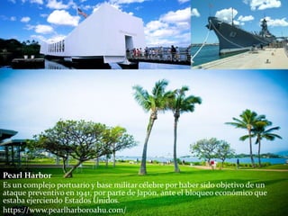 Pearl Harbor
Es un complejo portuario y base militar célebre por haber sido objetivo de un
ataque preventivo en 1941, por parte de Japón, ante el bloqueo económico que
estaba ejerciendo Estados Unidos.
https://www.pearlharboroahu.com/
 