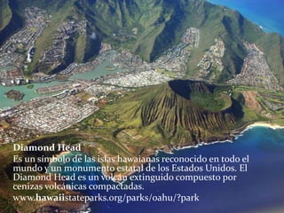 Diamond Head
Es un símbolo de las islas hawaianas reconocido en todo el
mundo y un monumento estatal de los Estados Unidos. El
Diamond Head es un volcán extinguido compuesto por
cenizas volcánicas compactadas.
www.hawaiistateparks.org/parks/oahu/?park
 